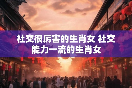 社交很厉害的生肖女 社交能力一流的生肖女 社交很厉害的生肖女 社交能力一流的生肖女