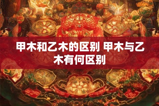 甲木和乙木的区别 甲木与乙木有何区别