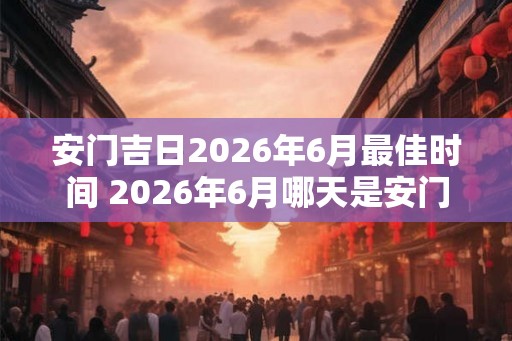 安门吉日2026年6月最佳时间 2026年6月哪天是安门吉日最佳时机