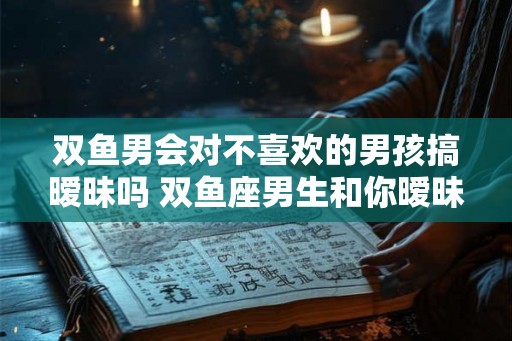 双鱼男会对不喜欢的男孩搞暧昧吗 双鱼座男生和你暧昧的表现