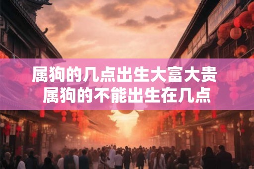 属狗的几点出生大富大贵 属狗的不能出生在几点 属狗的几点出生大富大贵 属狗的不能出生在几点