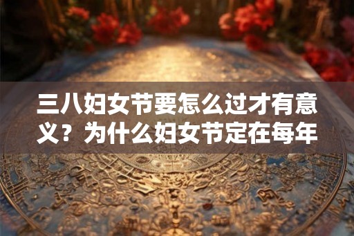 三八妇女节要怎么过才有意义？为什么妇女节定在每年3月8日？