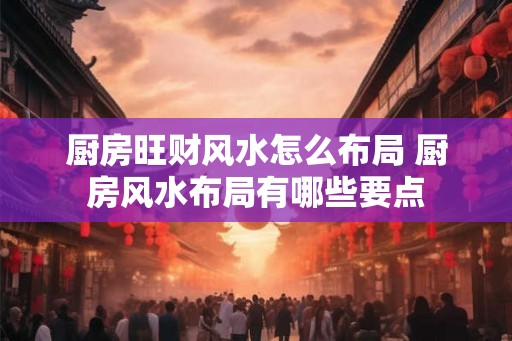 厨房旺财风水怎么布局 厨房风水布局有哪些要点 厨房旺财风水怎么布局 厨房风水布局有哪些要点