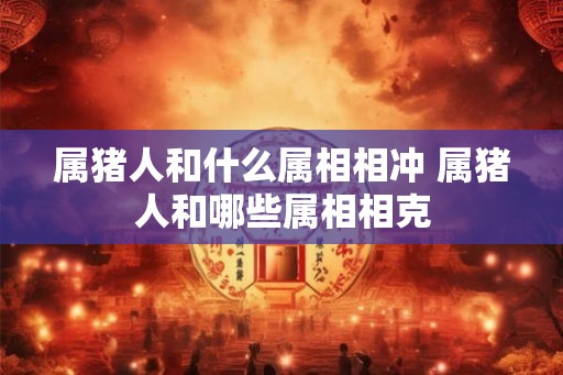 属猪人和什么属相相冲 属猪人和哪些属相相克