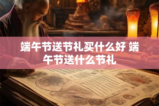 端午节送节礼买什么好 端午节送什么节礼