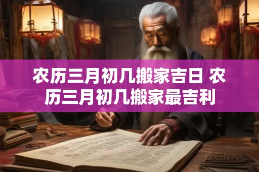 农历三月初几搬家吉日 农历三月初几搬家最吉利