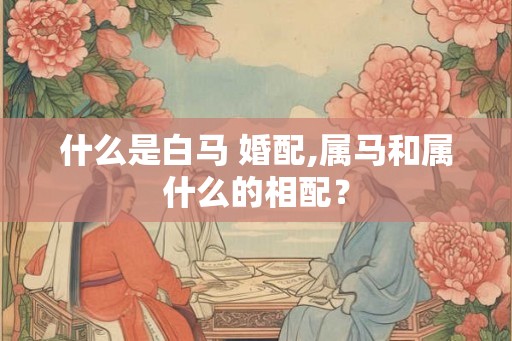 什么是白马 婚配,属马和属什么的相配? 什么是白马 婚配,属马和属什么的相配?