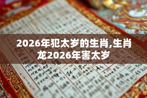 2026年犯太岁的生肖,生肖龙2026年害太岁 2026年犯太岁的生肖,生肖龙2026年害太岁