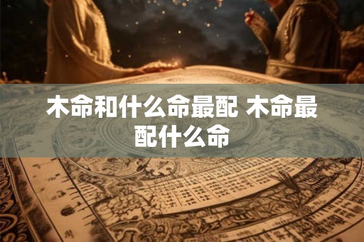 木命和什么命最配 木命最配什么命