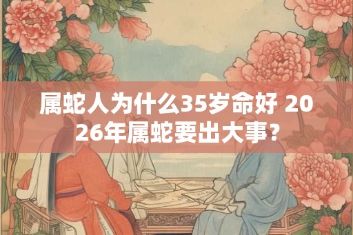 属蛇人为什么35岁命好 2026年属蛇要出大事？