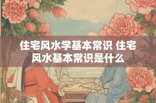 住宅风水学基本常识 住宅风水基本常识是什么