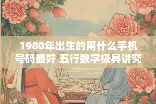 1980年出生的用什么手机号码最好 五行数字极具讲究