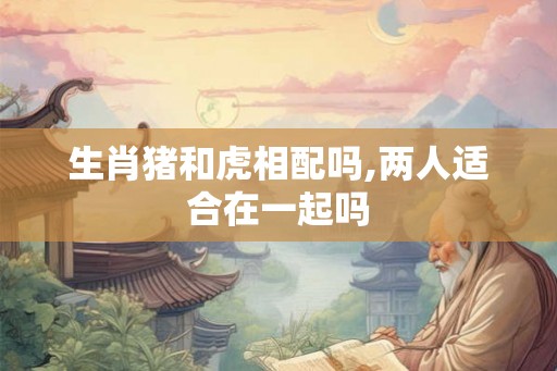 生肖猪和虎相配吗,两人适合在一起吗 生肖猪和虎相配吗,两人适合在一起吗