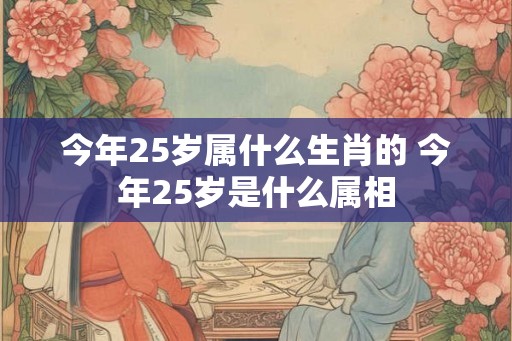 今年25岁属什么生肖的 今年25岁是什么属相 今年25岁属什么生肖的 今年25岁是什么属相