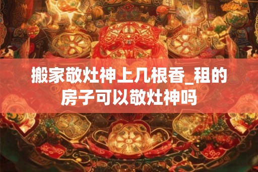 搬家敬灶神上几根香_租的房子可以敬灶神吗