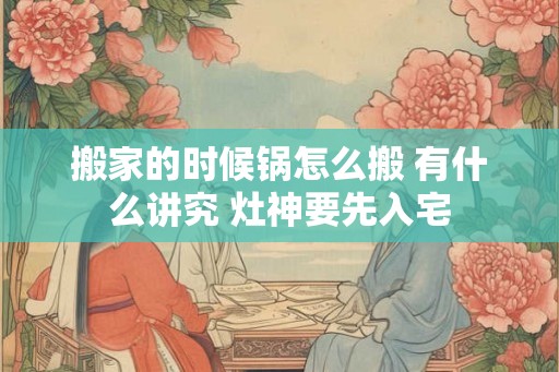 搬家的时候锅怎么搬 有什么讲究 灶神要先入宅