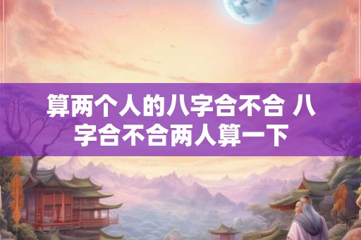 算两个人的八字合不合 八字合不合两人算一下 算两个人的八字合不合 八字合不合两人算一下