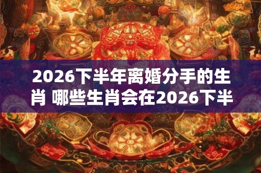 2026下半年离婚分手的生肖 哪些生肖会在2026下半年离婚