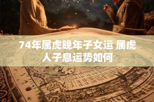 74年属虎晚年子女运 属虎人子息运势如何
