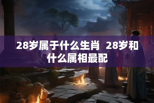 28岁属于什么生肖 28岁和什么属相最配 28岁属于什么生肖 28岁和什么属相最配