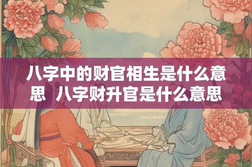八字中的财官相生是什么意思  八字财升官是什么意思