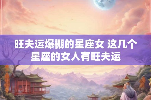 旺夫运爆棚的星座女 这几个星座的女人有旺夫运 旺夫运爆棚的星座女 这几个星座的女人有旺夫运