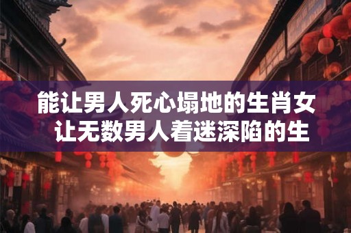 能让男人死心塌地的生肖女  让无数男人着迷深陷的生肖女