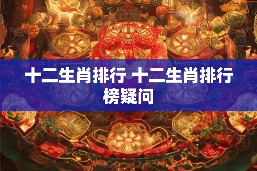 十二生肖排行 十二生肖排行榜疑问