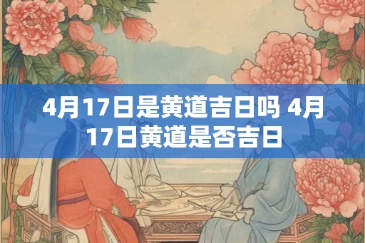 4月17日是黄道吉日吗 4月17日黄道是否吉日 4月17日是黄道吉日吗 4月17日黄道是否吉日