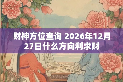 财神方位查询 2026年12月27日什么方向利求财