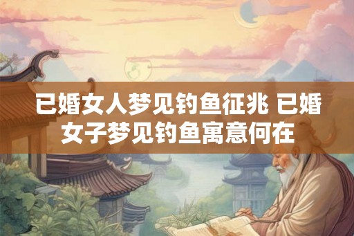 已婚女人梦见钓鱼征兆 已婚女子梦见钓鱼寓意何在 已婚女人梦见钓鱼征兆 已婚女子梦见钓鱼寓意何在