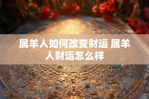 属羊人如何改变财运 属羊人财运怎么样