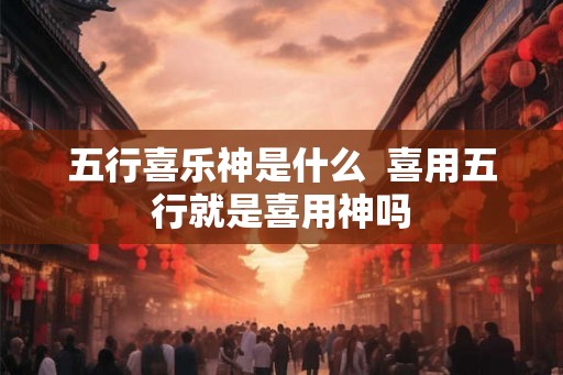 五行喜乐神是什么 喜用五行就是喜用神吗 五行喜乐神是什么 喜用五行就是喜用神吗