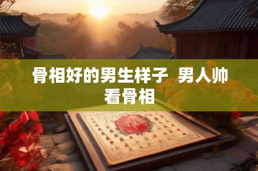 骨相好的男生样子  男人帅看骨相
