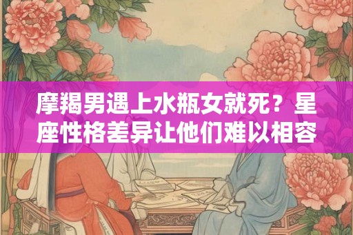 摩羯男遇上水瓶女就死？星座性格差异让他们难以相容！