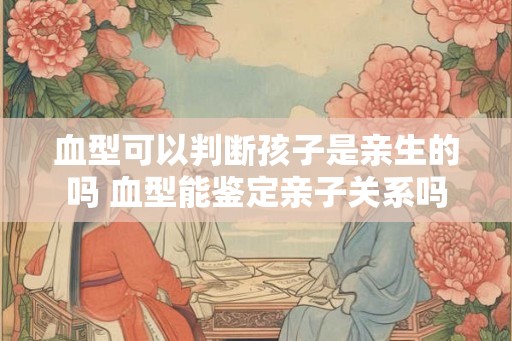 血型可以判断孩子是亲生的吗 血型能鉴定亲子关系吗