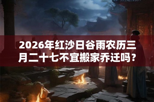 2026年红沙日谷雨农历三月二十七不宜搬家乔迁吗?搬家禁忌大全 2026年红沙日谷雨农历三月二十七不宜搬家乔迁吗?搬家禁忌大全