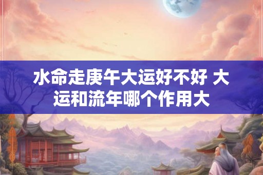 水命走庚午大运好不好 大运和流年哪个作用大
