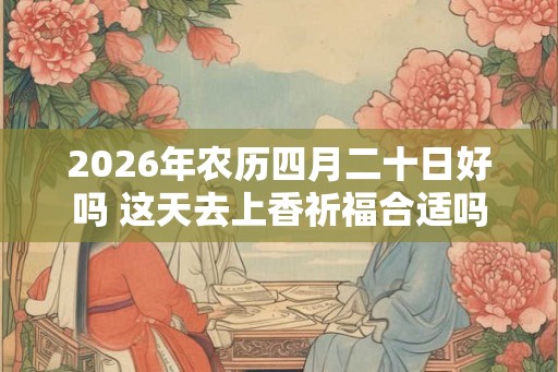 2026年农历四月二十日好吗 这天去上香祈福合适吗 2026年农历四月二十日好吗 这天去上香祈福合适吗