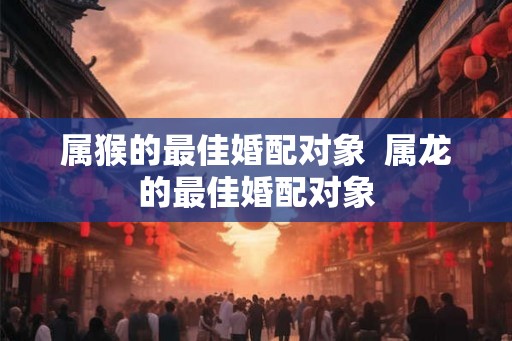 属猴的最佳婚配对象  属龙的最佳婚配对象