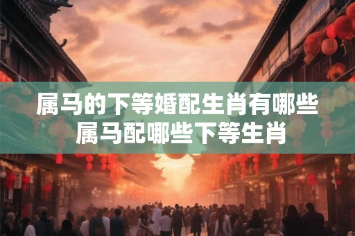 属马的下等婚配生肖有哪些 属马配哪些下等生肖