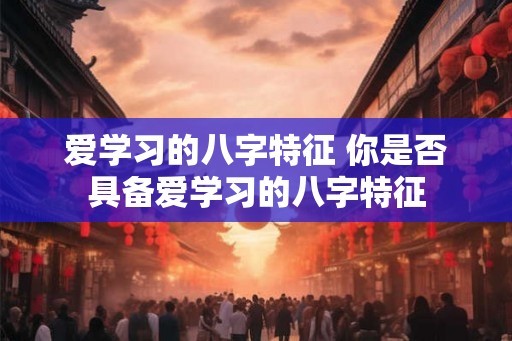 爱学习的八字特征 你是否具备爱学习的八字特征