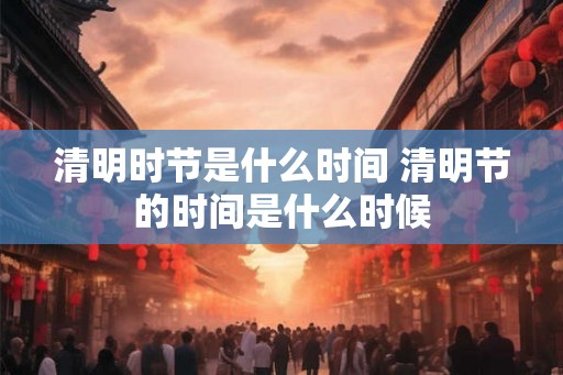 清明时节是什么时间 清明节的时间是什么时候 清明时节是什么时间 清明节的时间是什么时候