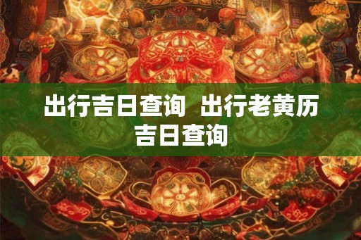出行吉日查询  出行老黄历吉日查询