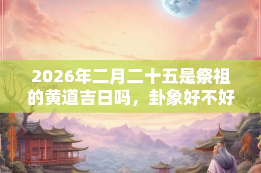 2026年二月二十五是祭祖的黄道吉日吗，卦象好不好？