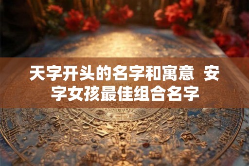 天字开头的名字和寓意  安字女孩最佳组合名字