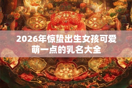2026年惊蛰出生女孩可爱萌一点的乳名大全