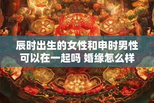 辰时出生的女性和申时男性可以在一起吗 婚缘怎么样