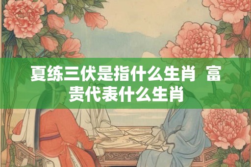 夏练三伏是指什么生肖  富贵代表什么生肖
