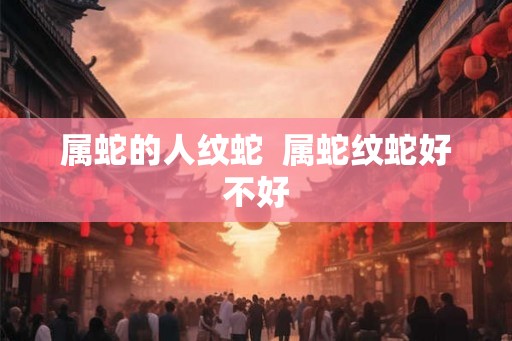 属蛇的人纹蛇 属蛇纹蛇好不好 属蛇的人纹蛇 属蛇纹蛇好不好